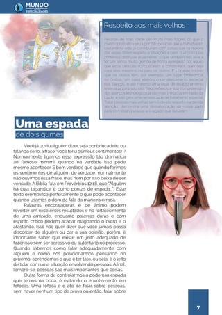 7
Você já ouviu alguém dizer, seja porbrincadeira ou
falando sério, a frase “você feriu os meus sentimentos!”?
Normalmente ligamos essa expressão tão dramática
ao famoso mimimi, quando na verdade isso pode
mesmo acontecer. É bem verdade que quando ferimos
os sentimentos de alguém de verdade, normalmente
não ouvimos essa frase, mas nem por isso deixa de ser
verdade. A Bíblia fala em Provérbios 12:18, que “Alguém
há cuja tagarelice é como pontas de espada...”. Esse
texto exemplifica perfeitamente o que pode acontecer
quando usamos o dom da fala da maneira errada.
Palavras encorajadoras e de ânimo podem
reverter em excelentes resultados e no fortalecimento
de uma amizade, enquanto palavras duras e com
espírito crítico podem acabar magoando o outro e o
afastando. Isso não quer dizer que você jamais possa
discordar de alguém ou dar a sua opinião, porém, é
importante saber que existe um jeito adequado de
fazer isso sem ser agressivo ou autoritário no processo.
Quando sabemos como falar adequadamente com
alguém e como nos posicionarmos pensando no
próximo, aprendemos o que é ter tato, ou seja, é o jeito
de lidar com uma situação envolvendo pessoas. Afinal,
lembre-se: pessoas são mais importantes que coisas.
Outra forma de controlarmos a poderosa espada
que temos na boca, é evitando o envolvimento em
fofocas. Uma fofoca é o ato de falar sobre pessoas,
sem haver nenhum tipo de prova ou então, falar sobre
Uma espada
de dois gumes
Pessoas de mais idade são muito mais frágeis do que o
jovem com todo o seu vigor. São pessoas que já trabalharam
bastante na vida, já contribuíram com coisas que na maioria
das vezes dizem respeito a situações e bens que dos quais
podemos desfrutar atualmente, o que também nos leva a
ter um senso muito grande de honra e respeito por aquilo
que estas pessoas conquistaram e construíram, quer seja
para eles mesmos ou para os outros. É por este motivo
que os idosos têm, por exemplo, um lugar preferencial
no ônibus, um caixa eletrônico de atendimento especial
nos bancos, e até mesmo uma vaga de estacionamento
reservada para seu uso. Seus reflexos e sua compreensão
dos avanços tecnológicos já são mais limitados em razão da
idade, e isso gera uma necessidade de tratamento especial.
Tratar pessoas mais velhas sem o devido respeito e a devida
atenção, demonstra uma desvalorização da nossa parte
para com estas pessoas e o legado que deixaram.
Respeito aos mais velhos
 
