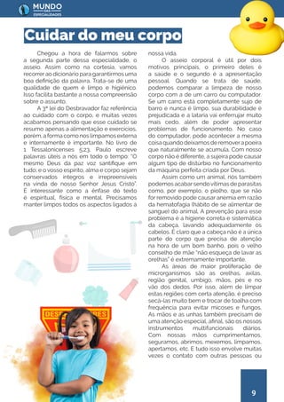 9
Chegou a hora de falarmos sobre
a segunda parte dessa especialidade, o
asseio. Assim como na cortesia, vamos
recorrerao dicionário para garantirmos uma
boa definição da palavra. Trata-se de uma
qualidade de quem é limpo e higiênico.
Isso facilita bastante a nossa compreensão
sobre o assunto.
A 3ª lei do Desbravador faz referência
ao cuidado com o corpo, e muitas vezes
acabamos pensando que esse cuidado se
resumo apenas a alimentação e exercícios,
porém, a forma como nos limpamos externa
e internamente é importante. No livro de
1 Tessalonicenses 5:23, Paulo escreve
palavras úteis a nós em todo o tempo: “O
mesmo Deus da paz voz santifique em
tudo; e o vosso espírito, alma e corpo sejam
conservados íntegros e irrepreensíveis
na vinda de nosso Senhor Jesus Cristo”.
É interessante como a ênfase do texto
é espiritual, física e mental. Precisamos
manter limpos todos os aspectos ligados à
nossa vida.
O asseio corporal é útil por dois
motivos principais, o primeiro deles é
a saúde e o segundo é a apresentação
pessoal. Quando se trata de saúde,
podemos comparar a limpeza de nosso
corpo com a de um carro ou computador.
Se um carro está completamente sujo de
barro e nunca é limpo, sua durabilidade é
prejudicada e a lataria vai enferrujar muito
mais cedo, além de poder apresentar
problemas de funcionamento. No caso
do computador, pode acontecer a mesma
coisaquandodeixamosderemoverapoeira
que naturalmente se acumula. Com nosso
corpo não é diferente, a sujeira pode causar
algum tipo de distúrbio no funcionamento
da máquina perfeita criada por Deus.
Assim como um animal, nós também
podemos acabarsendovítimas de parasitas
como, por exemplo, o piolho, que se não
for removido pode causar anemia em razão
da hematofagia (hábito de se alimentar de
sangue) do animal. A prevenção para esse
problema é a higiene correta e sistemática
da cabeça, lavando adequadamente os
cabelos. É claro que a cabeça não é a única
parte do corpo que precisa de atenção
na hora de um bom banho, pois o velho
conselho de mãe “não esqueça de lavar as
orelhas” é extremamente importante.
As áreas de maior proliferação de
microrganismos são as orelhas, axilas,
região genital, umbigo, mãos, pés e no
vão dos dedos. Por isso, além de limpar
estas regiões com certa atenção, é preciso
secá-las muito bem e trocar de toalha com
frequência para evitar micoses e fungos.
As mãos e as unhas também precisam de
uma atenção especial, afinal, são os nossos
instrumentos multifuncionais diários.
Com nossas mãos cumprimentamos,
seguramos, abrimos, mexemos, limpamos,
apertamos, etc. E tudo isso envolve muitas
vezes o contato com outras pessoas ou
Cuidar do meu corpo
 