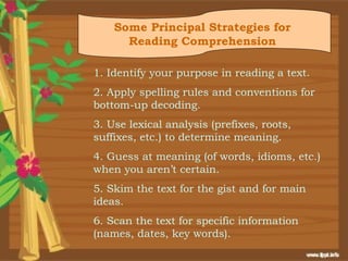 Some Principal Strategies for
      Reading Comprehension

1. Identify your purpose in reading a text.
2. Apply spelling rules and conventions for
bottom-up decoding.
3. Use lexical analysis (prefixes, roots,
suffixes, etc.) to determine meaning.
4. Guess at meaning (of words, idioms, etc.)
when you aren’t certain.
5. Skim the text for the gist and for main
ideas.
6. Scan the text for specific information
(names, dates, key words).
 