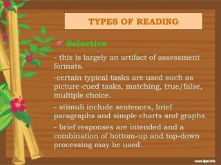 TYPES OF READING

   Selective
- this is largely an artifact of assessment
formats.
-certain typical tasks are used such as
picture-cued tasks, matching, true/false,
multiple choice.
- stimuli include sentences, brief
paragraphs and simple charts and graphs.
- brief responses are intended and a
combination of bottom-up and top-down
processing may be used.
 