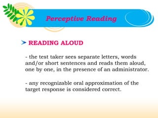 Perceptive Reading


 READING ALOUD

- the test taker sees separate letters, words
and/or short sentences and reads them aloud,
one by one, in the presence of an administrator.

- any recognizable oral approximation of the
target response is considered correct.
 