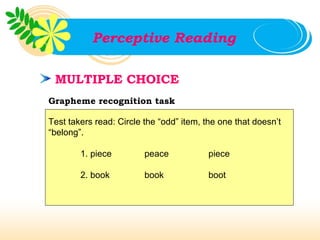 Perceptive Reading

 MULTIPLE CHOICE
Grapheme recognition task

Test takers read: Circle the “odd” item, the one that doesn’t
“belong”.

        1. piece         peace           piece

        2. book          book            boot
 