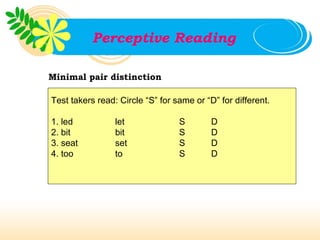 Perceptive Reading

Minimal pair distinction

Test takers read: Circle “S” for same or “D” for different.

1. led           let              S        D
2. bit           bit              S        D
3. seat          set              S        D
4. too           to               S        D
 