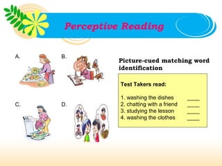 Perceptive Reading

A.   B.
              Picture-cued matching word
              identification

               Test Takers read:

               1. washing the dishes       ____
C.   D.        2. chatting with a friend   ____
               3. studying the lesson      ____
               4. washing the clothes      ____
 