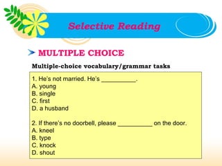 Selective Reading

  MULTIPLE CHOICE
Multiple-choice vocabulary/grammar tasks

1. He’s not married. He’s __________.
A. young
B. single
C. first
D. a husband

2. If there’s no doorbell, please __________ on the door.
A. kneel
B. type
C. knock
D. shout
 