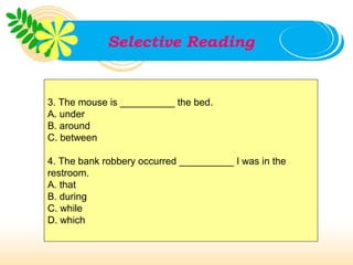 Selective Reading


3. The mouse is __________ the bed.
A. under
B. around
C. between

4. The bank robbery occurred __________ I was in the
restroom.
A. that
B. during
C. while
D. which
 