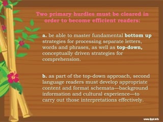 Two primary hurdles must be cleared in
  order to become efficient readers:

  a. be able to master fundamental bottom up
  strategies for processing separate letters,
  words and phrases, as well as top-down,
  conceptually driven strategies for
  comprehension.


  b. as part of the top-down approach, second
  language readers must develop appropriate
  content and format schemata—background
  information and cultural experience—to
  carry out those interpretations effectively.
 