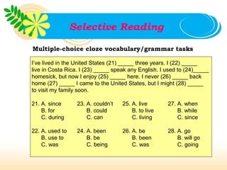 Selective Reading

Multiple-choice cloze vocabulary/grammar tasks

I’ve lived in the United States (21) _____ three years. I (22) _____
live in Costa Rica. I (23) _____ speak any English. I used to (24)_____
homesick, but now I enjoy (25) _____ here. I never (26) _____ back
home (27) _____ I came to the United States, but I might (28) _____
to visit my family soon.

21. A. since      23. A. couldn’t   25. A. live       27. A. when
    B. for            B. could          B. to live        B. while
    C. during         C. can            C. living         C. since

22. A. used to    24. A. been       26. A. be         28. A. go
    B. use to         B. be             B. been           B. will go
    C. was            C. being          C. was            C. going
 
