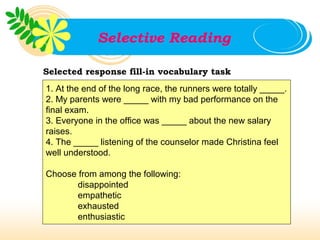 Selective Reading

Selected response fill-in vocabulary task
1. At the end of the long race, the runners were totally _____.
2. My parents were _____ with my bad performance on the
final exam.
3. Everyone in the office was _____ about the new salary
raises.
4. The _____ listening of the counselor made Christina feel
well understood.

Choose from among the following:
       disappointed
       empathetic
       exhausted
       enthusiastic
 