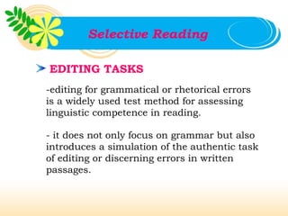 Selective Reading

EDITING TASKS
-editing for grammatical or rhetorical errors
is a widely used test method for assessing
linguistic competence in reading.

- it does not only focus on grammar but also
introduces a simulation of the authentic task
of editing or discerning errors in written
passages.
 