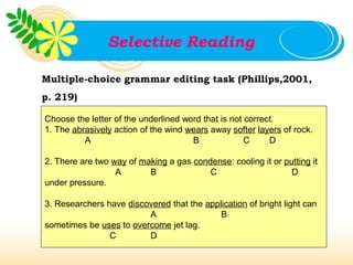 Selective Reading

Multiple-choice grammar editing task (Phillips,2001,
p. 219)

Choose the letter of the underlined word that is not correct.
1. The abrasively action of the wind wears away softer layers of rock.
          A                           B              C     D

2. There are two way of making a gas condense: cooling it or putting it
                  A       B              C                     D
under pressure.

3. Researchers have discovered that the application of bright light can
                         A                  B
sometimes be uses to overcome jet lag.
                C        D
 