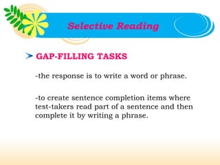 Selective Reading


GAP-FILLING TASKS

-the response is to write a word or phrase.


-to create sentence completion items where
test-takers read part of a sentence and then
complete it by writing a phrase.
 