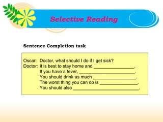 Selective Reading


Sentence Completion task


Oscar: Doctor, what should I do if I get sick?
Doctor: It is best to stay home and ________________.
        If you have a fever, ______________________.
        You should drink as much _________________.
        The worst thing you can do is _______________.
        You should also __________________________.
 