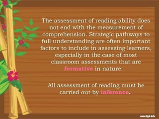 The assessment of reading ability does
    not end with the measurement of
 comprehension. Strategic pathways to
 full understanding are often important
factors to include in assessing learners,
       especially in the case of most
     classroom assessments that are
          formative in nature.

  All assessment of reading must be
       carried out by inference.
 