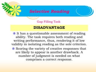 Selective Reading

                 Gap Filling Task

               DISADVANTAGE
    It has a questionable assessment of reading
   ability. The task requires both reading and
 writing performance, thus, rendering it of low
validity in isolating reading as the sole criterion.
   Scoring the variety of creative responses that
   are likely to appear is another drawback. A
      number of judgment is needed on what
           comprises a correct response.
 
