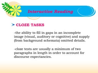 Interactive Reading


 CLOZE TASKS

-the ability to fill in gaps in an incomplete
image (visual, auditory or cognitive) and supply
(from background schemata) omitted details.

-cloze tests are usually a minimum of two
paragraphs in length in order to account for
discourse expectancies.
 