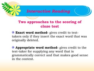 Interactive Reading

    Two approaches to the scoring of
              cloze test
  Exact word method- gives credit to test-
takers only if they insert the exact word that was
originally deleted.

   Appropriate word method- gives credit to the
test-taker for supplying any word that is
grammatically correct and that makes good sense
in the context.
 