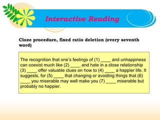 Interactive Reading

Cloze procedure, fixed ratio deletion (every seventh
word)


The recognition that one’s feelings of (1) ____ and unhappiness
can coexist much like (2) ____ and hate in a close relationship
(3) ____ offer valuable clues on how to (4) ____ a happier life. It
suggests, for (5) ____ that changing or avoiding things that (6)
____ you miserable may well make you (7) ____ miserable but
probably no happier.
 