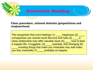 Interactive Reading

Cloze procedure, rational deletion (prepositions and
conjunctions)


The recognition that one’s feelings (1) ____ happiness (2) ____
unhappiness can coexist much like love and hate (3) ____ a
close relationship may offer valuable clues (4) ____ how to lead
a happier life. It suggests, (5) ____ example, that changing (6)
____ avoiding things that make you miserable may well make
you less miserable (7) ____ probably no happier.
 