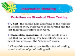 Interactive Reading

  Variations on Standard Cloze Testing

   C-test- the second half (according to the number
of letters) of every other word is obliterated and the
test-taker must restore each word.

  Cloze-elide procedure- it inserts words into a
text that do not belong. The test-taker’s task is to
detect and cross out the “intrusive” words.

* Cloze-elide procedure is actually a test of reading
speed and not of proofreading skill.
 