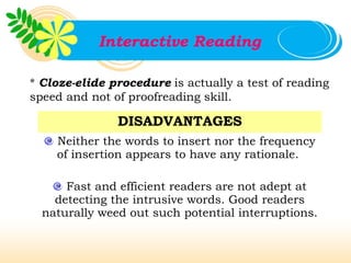 Interactive Reading

* Cloze-elide procedure is actually a test of reading
speed and not of proofreading skill.

               DISADVANTAGES
    Neither the words to insert nor the frequency
    of insertion appears to have any rationale.

      Fast and efficient readers are not adept at
    detecting the intrusive words. Good readers
  naturally weed out such potential interruptions.
 