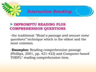 Interactive Reading


  IMPROMPTU READING PLUS
COMPREHENSION QUESTIONS
-the traditional “Read a passage and answer some
questions” technique which is the oldest and the
most common.

-Examples: Reading comprehension passage
(Phillips, 2001, pp. 421-422) and Computer-based
TOEFL* reading comprehension item.
 