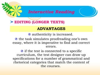 Interactive Reading

 EDITING (LONGER TEXTS)
               ADVANTAGES
              authenticity is increased.
   the task simulates proofreading one’s own
essay, where it is imperative to find and correct
                        errors.
        if the test is connected to a specific
  curriculum, the test designer can draw up
specifications for a number of grammatical and
rhetorical categories that match the content of
                    the courses.
 