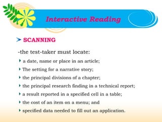 Interactive Reading

  SCANNING

-the test-taker must locate:
 a date, name or place in an article;
 The setting for a narrative story;
 the principal divisions of a chapter;
 the principal research finding in a technical report;
 a result reported in a specified cell in a table;
 the cost of an item on a menu; and
 specified data needed to fill out an application.
 