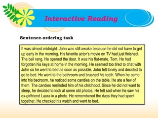Interactive Reading

Sentence-ordering task

It was almost midnight. John was still awake because he did not have to get
up early in the morning. His favorite actor’s movie on TV had just finished.
The bell rang. He opened the door. It was his flat-mate, Tom. He had
forgotten his keys at home in the morning. He seemed too tired to chat with
John so he went to bed as soon as possible. John felt lonely and decided to
go to bed. He went to the bathroom and brushed his teeth. When he came
into his bedroom, he noticed some candies on the table. He ate a few of
them. The candies reminded him of his childhood. Since he did not want to
sleep, he decided to look at some old photos. He felt sad when he saw his
ex-girlfriend Laura in a photo. He remembered the days they had spent
together. He checked his watch and went to bed.
 
