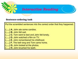 Interactive Reading

Sentence-ordering task

Put the scrambled sentences into the correct order that they happened.

(…..) A. John ate some candies.
(…..) B. John felt sad.
(…..) C. Tom went to bed and John felt lonely.
(…..) D. John watched a film on TV.
(…..) E. John remembered his childhood.
(…..) F. The bell rang and Tom came home.
(…..) G. John looked at the photos.
(…..) H. John brushed his teeth.
 