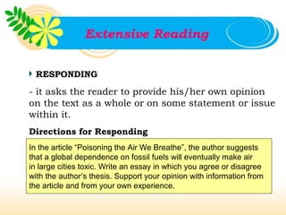 Extensive Reading


 RESPONDING

- it asks the reader to provide his/her own opinion
on the text as a whole or on some statement or issue
within it.
Directions for Responding
In the article “Poisoning the Air We Breathe”, the author suggests
that a global dependence on fossil fuels will eventually make air
in large cities toxic. Write an essay in which you agree or disagree
with the author’s thesis. Support your opinion with information from
the article and from your own experience.
 