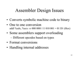 Assembler Design Issues
• Converts symbolic machine code to binary
• One to one conversion
addl %edx, %ecx  000 0001 11 010 001 = 01 D1 (Hex)
• Some assemblers support overloading
– Different opcodes based on types
• Format conversions
• Handling internal addresses
15
 