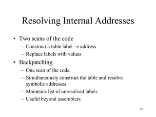 Resolving Internal Addresses
• Two scans of the code
– Construct a table label  address
– Replace labels with values
• Backpatching
– One scan of the code
– Simultaneously construct the table and resolve
symbolic addresses
– Maintains list of unresolved labels
– Useful beyond assemblers
17
 