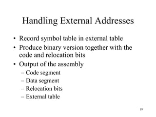 Handling External Addresses
• Record symbol table in external table
• Produce binary version together with the
code and relocation bits
• Output of the assembly
– Code segment
– Data segment
– Relocation bits
– External table
19
 