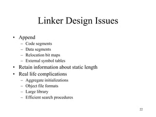 Linker Design Issues
• Append
– Code segments
– Data segments
– Relocation bit maps
– External symbol tables
• Retain information about static length
• Real life complications
– Aggregate initializations
– Object file formats
– Large library
– Efficient search procedures
22
 