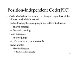 Position-Independent Code(PIC)
• Code which does not need to be changed regardless of the
address in which it is loaded
• Enable loading the same program at different addresses
– Shared libraries
– Dynamic loading
• Good examples
– relative jumps
– reference to activation records
• Bad examples
– Fixed addresses
• Global and static data
23
 