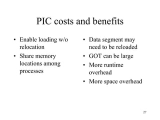 PIC costs and benefits
• Enable loading w/o
relocation
• Share memory
locations among
processes
• Data segment may
need to be reloaded
• GOT can be large
• More runtime
overhead
• More space overhead
27
 