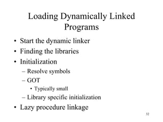 Loading Dynamically Linked
Programs
• Start the dynamic linker
• Finding the libraries
• Initialization
– Resolve symbols
– GOT
• Typically small
– Library specific initialization
• Lazy procedure linkage
32
 