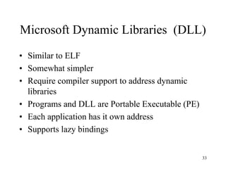 Microsoft Dynamic Libraries (DLL)
• Similar to ELF
• Somewhat simpler
• Require compiler support to address dynamic
libraries
• Programs and DLL are Portable Executable (PE)
• Each application has it own address
• Supports lazy bindings
33
 