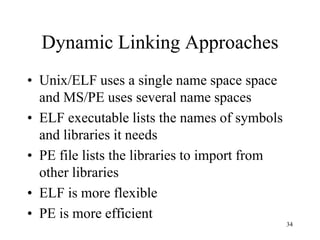 Dynamic Linking Approaches
• Unix/ELF uses a single name space space
and MS/PE uses several name spaces
• ELF executable lists the names of symbols
and libraries it needs
• PE file lists the libraries to import from
other libraries
• ELF is more flexible
• PE is more efficient
34
 