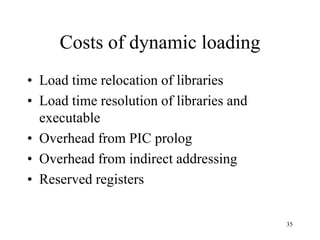 Costs of dynamic loading
• Load time relocation of libraries
• Load time resolution of libraries and
executable
• Overhead from PIC prolog
• Overhead from indirect addressing
• Reserved registers
35
 