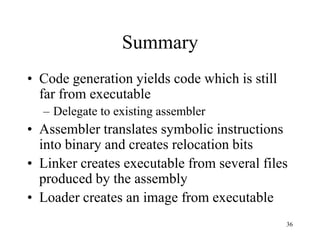 Summary
• Code generation yields code which is still
far from executable
– Delegate to existing assembler
• Assembler translates symbolic instructions
into binary and creates relocation bits
• Linker creates executable from several files
produced by the assembly
• Loader creates an image from executable
36
 