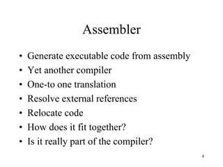 Assembler
• Generate executable code from assembly
• Yet another compiler
• One-to one translation
• Resolve external references
• Relocate code
• How does it fit together?
• Is it really part of the compiler?
4
 