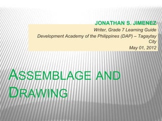JONATHAN S. JIMENEZ
                            Writer, Grade 7 Learning Guide
   Development Academy of the Philippines (DAP) – Tagaytay
                                                      City
                                             May 01, 2012




ASSEMBLAGE AND
DRAWING
 