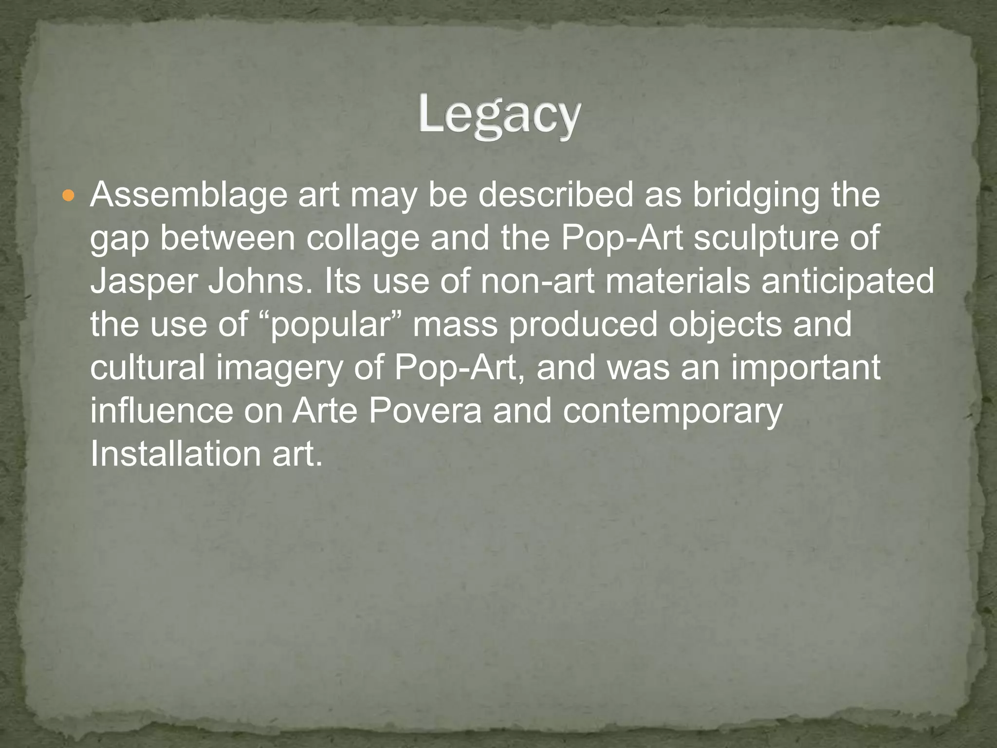Assemblage art may be described as bridging the gap between collage and the Pop-Art sculpture of Jasper Johns. Its use of non-art materials anticipated the use of “popular” mass produced objects and cultural imagery of Pop-Art, and was an important influence on Arte Povera and contemporary Installation art.Legacy