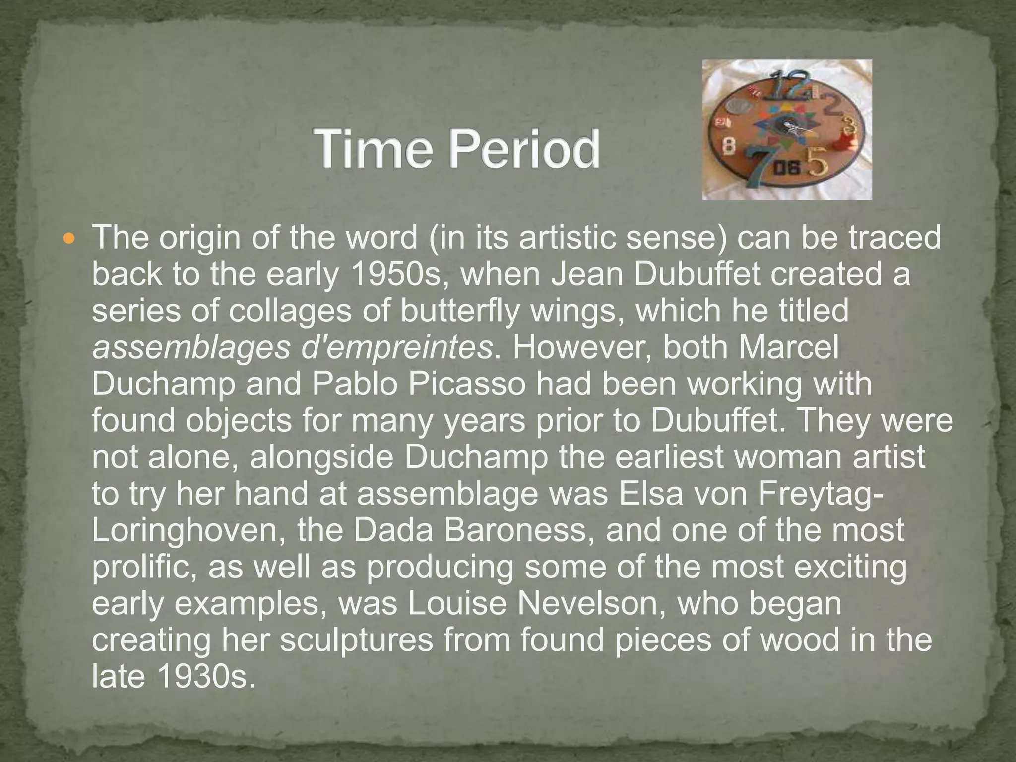 The origin of the word (in its artistic sense) can be traced back to the early 1950s, when Jean Dubuffet created a series of collages of butterfly wings, which he titled assemblages d&apos;empreintes. However, both Marcel Duchamp and Pablo Picasso had been working with found objects for many years prior to Dubuffet. They were not alone, alongside Duchamp the earliest woman artist to try her hand at assemblage was Elsa von Freytag-Loringhoven, the Dada Baroness, and one of the most prolific, as well as producing some of the most exciting early examples, was Louise Nevelson, who began creating her sculptures from found pieces of wood in the late 1930s.Time Period