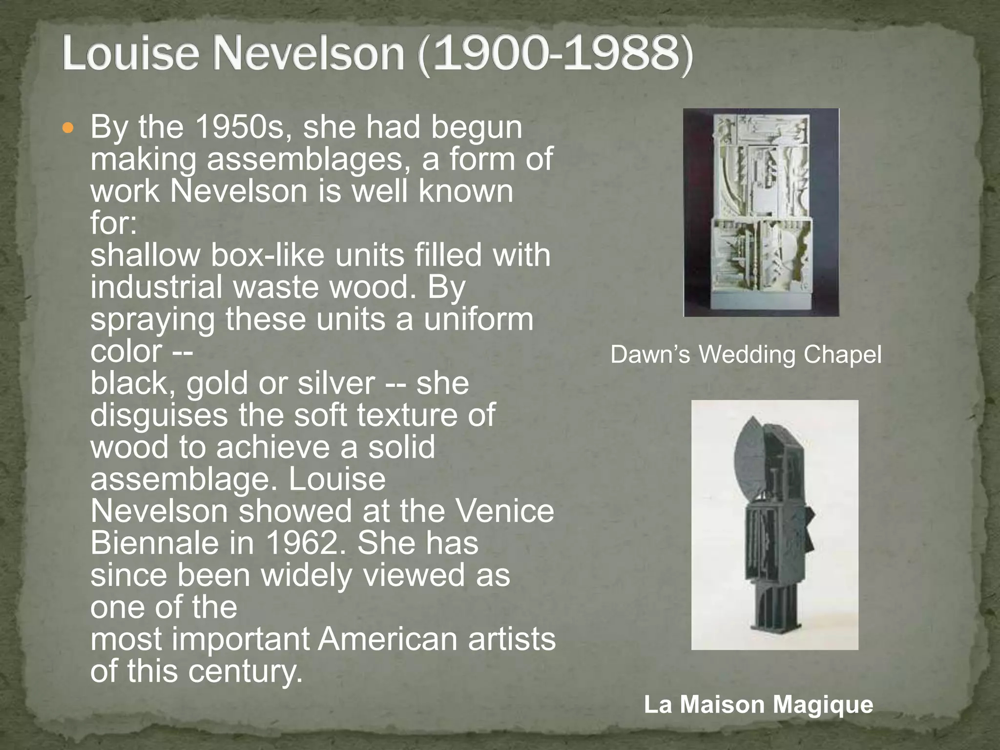 By the 1950s, she had begun making assemblages, a form of work Nevelson is well known for: shallow box-like units filled with industrial waste wood. By spraying these units a uniform color -- black, gold or silver -- she disguises the soft texture of wood to achieve a solid assemblage. Louise Nevelson showed at the Venice Biennale in 1962. She has since been widely viewed as one of the most important American artists of this century. Louise Nevelson (1900-1988)Dawn’s Wedding ChapelLa MaisonMagique