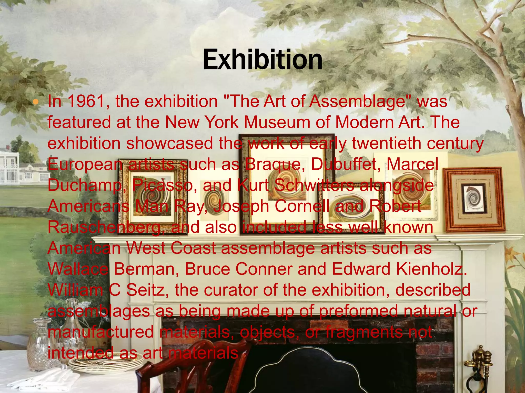 In 1961, the exhibition &quot;The Art of Assemblage&quot; was featured at the New York Museum of Modern Art. The exhibition showcased the work of early twentieth century European artists such as Braque, Dubuffet, Marcel Duchamp, Picasso, and Kurt Schwitters alongside Americans Man Ray, Joseph Cornell and Robert Rauschenberg, and also included less well known American West Coast assemblage artists such as Wallace Berman, Bruce Conner and Edward Kienholz. William C Seitz, the curator of the exhibition, described assemblages as being made up of preformed natural or manufactured materials, objects, or fragments not intended as art materialsExhibition