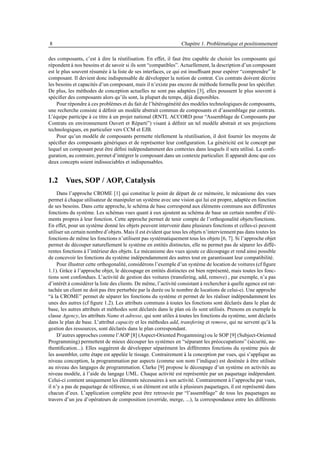 8                                                                Chapitre 1. Problématique et positionnement

des composants, c’est à dire la réutilisation. En effet, il faut être capable de choisir les composants qui
répondent à nos besoins et de savoir si ils sont “compatibles”. Actuellement, la description d’un composant
est le plus souvent résumée à la liste de ses interfaces, ce qui est insufﬁsant pour espérer “comprendre” le
composant. Il devient donc indispensable de développer la notion de contrat. Ces contrats doivent décrire
les besoins et capacités d’un composant, mais il n’existe pas encore de méthode formelle pour les spéciﬁer.
De plus, les méthodes de conception actuelles ne sont pas adaptées [3], elles poussent le plus souvent à
spéciﬁer des composants alors qu’ils sont, la plupart du temps, déjà disponibles.
    Pour répondre à ces problèmes et du fait de l’hétérogénéité des modèles technologiques de composants,
une recherche consiste à déﬁnir un modèle abstrait commun de composants et d’assemblage par contrats.
L’équipe participe à ce titre à un projet national (RNTL ACCORD pour “Assemblage de Composants par
Contrats en environnement Ouvert et Réparti”) visant à déﬁnir un tel modèle abstrait et ses projections
technologiques, en particulier vers CCM et EJB.
    Pour qu’un modèle de composants permette réellement la réutilisation, il doit fournir les moyens de
spéciﬁer des composants génériques et de représenter leur conﬁguration. La généricité est le concept par
lequel un composant peut être déﬁni indépendamment des contextes dans lesquels il sera utilisé. La conﬁ-
guration, au contraire, permet d’intégrer le composant dans un contexte particulier. Il apparaît donc que ces
deux concepts soient indissociables et indispensables.


1.2 Vues, SOP / AOP, Catalysis
     Dans l’approche CROME [1] qui constitue le point de départ de ce mémoire, le mécanisme des vues
permet à chaque utilisateur de manipuler un système avec une vision qui lui est propre, adaptée en fonction
de ses besoins. Dans cette approche, le schéma de base correspond aux éléments communs aux différentes
fonctions du système. Les schémas vues quant à eux ajoutent au schéma de base un certain nombre d’élé-
ments propres à leur fonction. Cette approche permet de tenir compte de l’orthogonalité objets/fonctions.
En effet, pour un système donné les objets peuvent intervenir dans plusieurs fonctions et celles-ci peuvent
utiliser un certain nombre d’objets. Mais il est évident que tous les objets n’interviennent pas dans toutes les
fonctions de même les fonctions n’utilisent pas systématiquement tous les objets [6, 7]. Si l’approche objet
permet de découper naturellement le système en entités distinctes, elle ne permet pas de séparer les diffé-
rentes fonctions à l’intérieur des objets. Le mécanisme des vues ajoute ce découpage et rend ainsi possible
de concevoir les fonctions du système indépendamment des autres tout en garantissant leur compatibilité.
     Pour illustrer cette orthogonalité, considérons l’exemple d’un système de location de voitures (cf ﬁgure
1.1). Grâce à l’approche objet, le découpage en entités distinctes est bien représenté, mais toutes les fonc-
tions sont confondues. L’activité de gestion des voitures (transfering, add, remove) , par exemple, n’a pas
d’intérêt à considérer la liste des clients. De même, l’activité consistant à rechercher à quelle agence est rat-
tachée un client ne doit pas être perturbée par la durée ou le nombre de locations de celui-ci. Une approche
“à la CROME” permet de séparer les fonctions du système et permet de les réaliser indépendamment les
unes des autres (cf ﬁgure 1.2). Les attributs communs à toutes les fonctions sont déclarés dans le plan de
base, les autres attributs et méthodes sont déclarés dans le plan où ils sont utilisés. Prenons en exemple la
classe Agency, les attributs Name et adresse, qui sont utiles à toutes les fonctions du système, sont déclarés
dans le plan de base. L’attribut capacity et les méthodes add, transfering et remove, qui ne servent qu’à la
gestion des ressources, sont déclarés dans le plan correspondant.
     D’autres approches comme l’AOP [8] (Aspect-Oriented Progamming) ou le SOP [9] (Subject-Oriented
Programming) permettent de mieux découper les systèmes en “séparant les préoccupations” (sécurité, au-
thentiﬁcation...). Elles suggèrent de développer séparément les différentes fonctions du système puis de
les assembler, cette étape est appelée le tissage. Contrairement à la conception par vues, qui s’applique au
niveau conception, la programmation par aspects (comme son nom l’indique) est destinée à être utilisée
au niveau des langages de programmation. Clarke [9] propose le découpage d’un système en activités au
niveau modèle, à l’aide du langage UML. Chaque activité est représentée par un paquetage indépendant.
Celui-ci contient uniquement les éléments nécessaires à son activité. Contrairement à l’approche par vues,
il n’y a pas de paquetage de référence, si un élément est utile à plusieurs paquetages, il est représenté dans
chacun d’eux. L’application complète peut être retrouvée par “l’assemblage” de tous les paquetages au
travers d’un jeu d’opérateurs de composition (override, merge, ...), la correspondance entre les différents
 