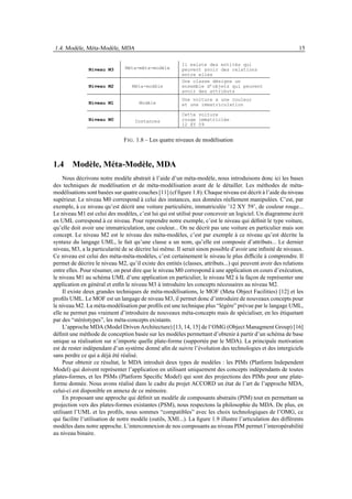 1.4. Modèle, Méta-Modèle, MDA                                                                                15

                                                         Il existe des entités qui
               Niveau M3        Méta-méta-modèle         peuvent avoir des relations
                                                         entre elles
                                                         Une classe désigne un
               Niveau M2           Méta-modèle           ensemble d’objets qui peuvent
                                                         avoir des attributs
                                                         Une voiture a une couleur
               Niveau M1              Modèle             et une immatriculation

                                                         Cette voiture
               Niveau M0            Instances            rouge immatriclée
                                                         12 XY 59


                               F IG . 1.8 – Les quatre niveaux de modélisation



1.4 Modèle, Méta-Modèle, MDA
     Nous décrivons notre modèle abstrait à l’aide d’un méta-modèle, nous introduisons donc ici les bases
des techniques de modélisation et de méta-modélisation avant de le détailler. Les méthodes de méta-
modélisations sont basées sur quatre couches [11] (cf ﬁgure 1.8). Chaque niveau est décrit à l’aide du niveau
supérieur. Le niveau M0 correspond à celui des instances, aux données réellement manipulées. C’est, par
exemple, à ce niveau qu’est décrit une voiture particulière, immatriculée ’12 XY 59’, de couleur rouge...
Le niveau M1 est celui des modèles, c’est lui qui est utilisé pour concevoir un logiciel. Un diagramme écrit
en UML correspond à ce niveau. Pour reprendre notre exemple, c’est le niveau qui déﬁnit le type voiture,
qu’elle doit avoir une immatriculation, une couleur... On ne décrit pas une voiture en particulier mais son
concept. Le niveau M2 est le niveau des méta-modèles, c’est par exemple à ce niveau qu’est décrite la
syntaxe du langage UML, le fait qu’une classe a un nom, qu’elle est composée d’attributs... Le dernier
niveau, M3, a la particularité de se décrire lui même. Il serait sinon possible d’avoir une inﬁnité de niveaux.
Ce niveau est celui des méta-méta-modèles, c’est certainement le niveau le plus difﬁcile à comprendre. Il
permet de décrire le niveau M2, qu’il existe des entités (classes, attributs...) qui peuvent avoir des relations
entre elles. Pour résumer, on peut dire que le niveau M0 correspond à une application en cours d’exécution,
le niveau M1 au schéma UML d’une application en particulier, le niveau M2 à la façon de représenter une
application en général et enﬁn le niveau M3 à introduire les concepts nécessaires au niveau M2.
     Il existe deux grandes techniques de méta-modélisations, le MOF (Meta Object Facilities) [12] et les
proﬁls UML. Le MOF est un langage de niveau M3, il permet donc d’introduire de nouveaux concepts pour
le niveau M2. La méta-modélisation par proﬁls est une technique plus “légère” prévue par le langage UML,
elle ne permet pas vraiment d’introduire de nouveaux méta-concepts mais de spécialiser, en les étiquetant
par des “stéréotypes”, les méta-concepts existants.
     L’approche MDA (Model Driven Architecture) [13, 14, 15] de l’OMG (Object Managment Group) [16]
déﬁnit une méthode de conception basée sur les modèles permettant d’obtenir à partir d’un schéma de base
unique sa réalisation sur n’importe quelle plate-forme (supportée par le MDA). La principale motivation
est de rester indépendant d’un système donné aﬁn de suivre l’évolution des technologies et des intergiciels
sans perdre ce qui a déjà été réalisé.
     Pour obtenir ce résultat, le MDA introduit deux types de modèles : les PIMs (Platform Independent
Model) qui doivent représenter l’application en utilisant uniquement des concepts indépendants de toutes
plates-formes, et les PSMs (Platform Speciﬁc Model) qui sont des projections des PIMs pour une plate-
forme donnée. Nous avons réalisé dans le cadre du projet ACCORD un état de l’art de l’approche MDA,
celui-ci est disponible en annexe de ce mémoire.
     En proposant une approche qui déﬁnit un modèle de composants abstraits (PIM) tout en permettant sa
projection vers des plates-formes existantes (PSM), nous respectons la philosophie du MDA. De plus, en
utilisant l’UML et les proﬁls, nous sommes “compatibles” avec les choix technologiques de l’OMG, ce
qui facilite l’utilisation de notre modèle (outils, XMI...). La ﬁgure 1.9 illustre l’articulation des différents
modèles dans notre approche. L’interconnexion de nos composants au niveau PIM permet l’interopérabilité
au niveau binaire.
 